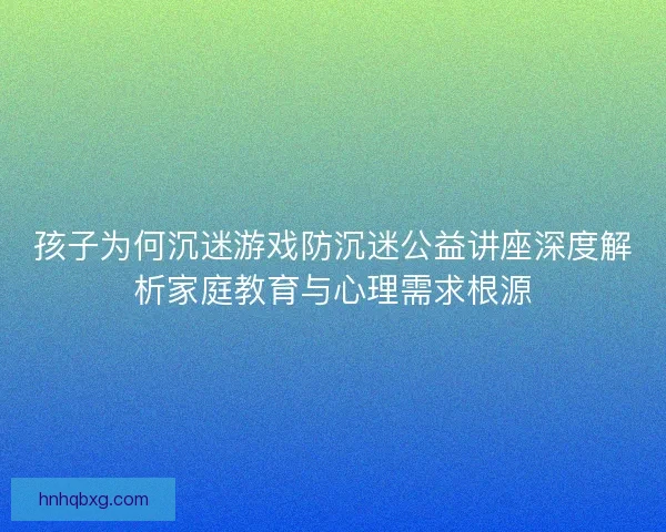 孩子为何沉迷游戏防沉迷公益讲座深度解析家庭教育与心理需求根源