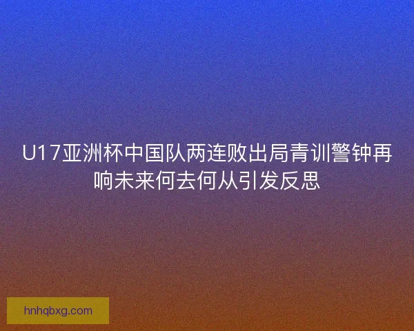 U17亚洲杯中国队两连败出局青训警钟再响未来何去何从引发反思