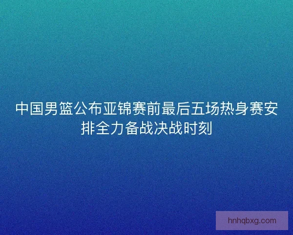 中国男篮公布亚锦赛前最后五场热身赛安排全力备战决战时刻