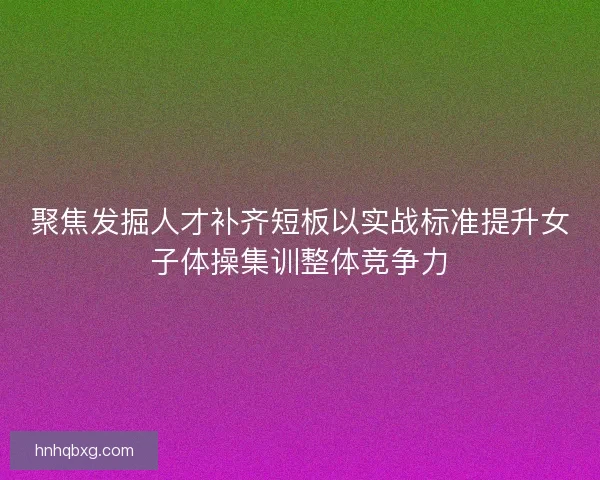 聚焦发掘人才补齐短板以实战标准提升女子体操集训整体竞争力