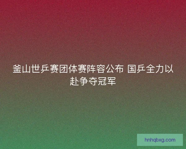 釜山世乒赛团体赛阵容公布 国乒全力以赴争夺冠军