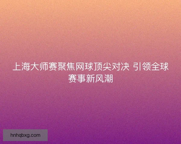 上海大师赛聚焦网球顶尖对决 引领全球赛事新风潮