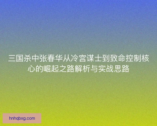 三国杀中张春华从冷宫谋士到致命控制核心的崛起之路解析与实战思路