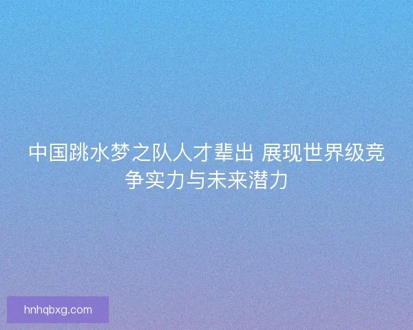 中国跳水梦之队人才辈出 展现世界级竞争实力与未来潜力