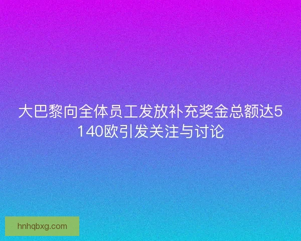 大巴黎向全体员工发放补充奖金总额达5140欧引发关注与讨论