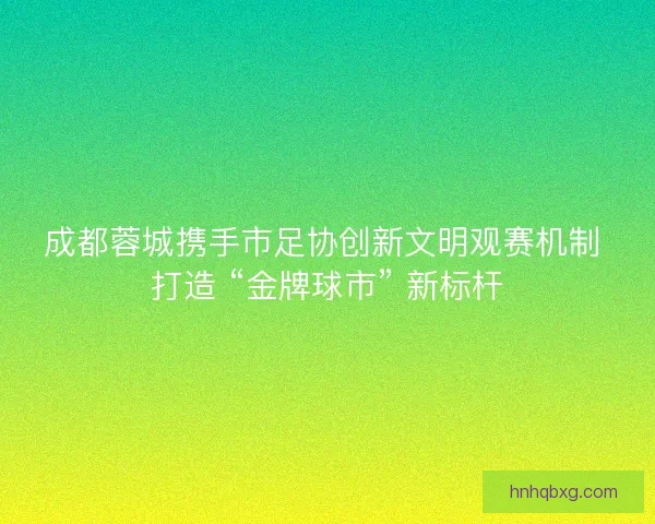 成都蓉城携手市足协创新文明观赛机制 打造 “金牌球市” 新标杆